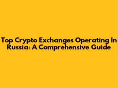 Top Crypto Exchanges Operating In Russia: A Comprehensive Guide